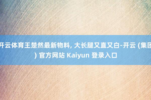 开云体育王楚然最新物料, 大长腿又直又白-开云 (集团) 官方网站 Kaiyun 登录入口