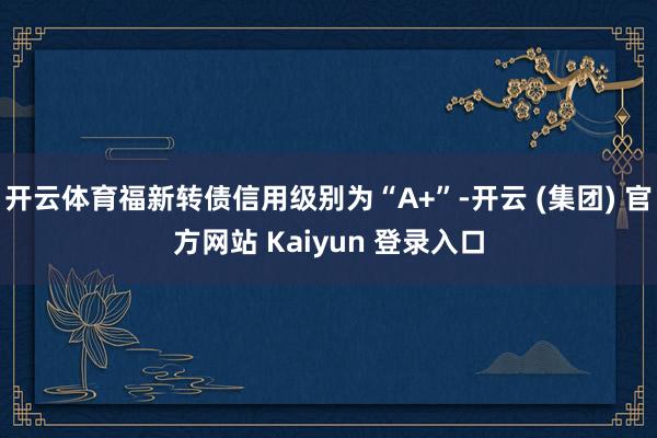 开云体育福新转债信用级别为“A+”-开云 (集团) 官方网站 Kaiyun 登录入口
