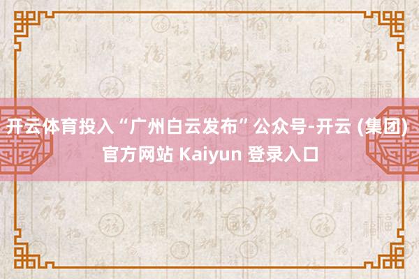 开云体育投入“广州白云发布”公众号-开云 (集团) 官方网站 Kaiyun 登录入口