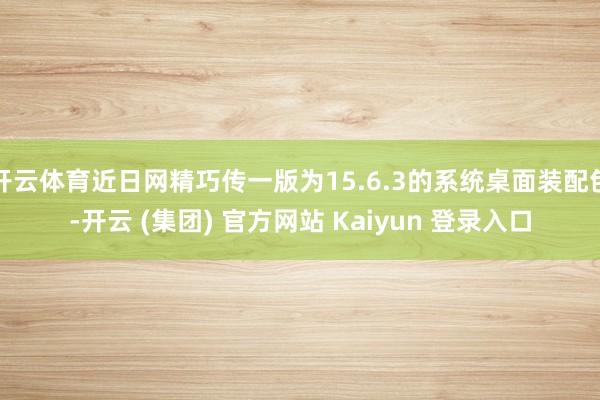 开云体育近日网精巧传一版为15.6.3的系统桌面装配包-开云 (集团) 官方网站 Kaiyun 登录入口