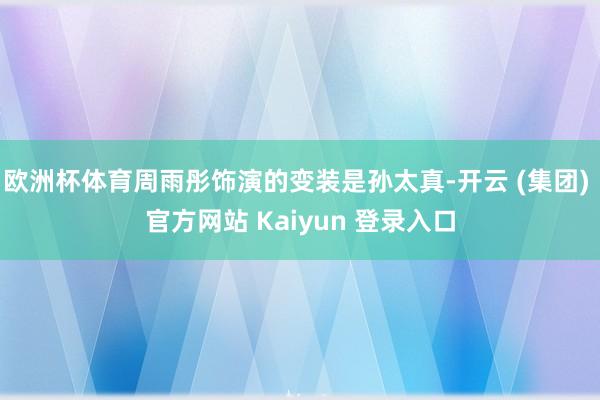 欧洲杯体育周雨彤饰演的变装是孙太真-开云 (集团) 官方网站 Kaiyun 登录入口