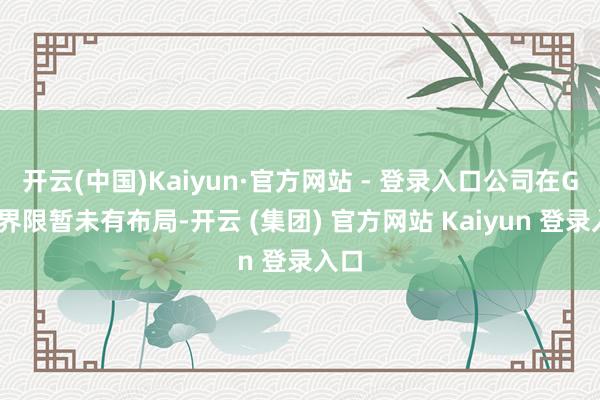 开云(中国)Kaiyun·官方网站 - 登录入口公司在GEO界限暂未有布局-开云 (集团) 官方网站 Kaiyun 登录入口