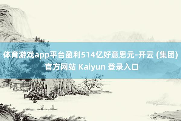 体育游戏app平台盈利514亿好意思元-开云 (集团) 官方网站 Kaiyun 登录入口