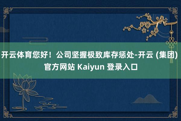 开云体育您好！公司坚握极致库存惩处-开云 (集团) 官方网站 Kaiyun 登录入口