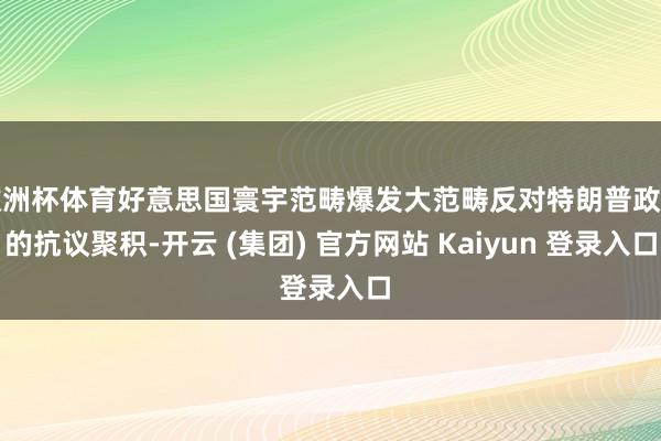 欧洲杯体育好意思国寰宇范畴爆发大范畴反对特朗普政府的抗议聚积-开云 (集团) 官方网站 Kaiyun 登录入口