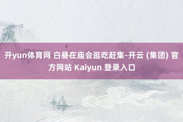 开yun体育网 白昼在庙会逛吃赶集-开云 (集团) 官方网站 Kaiyun 登录入口