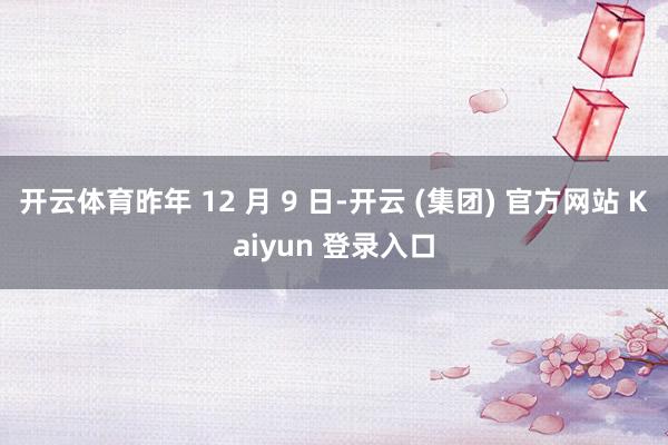 开云体育昨年 12 月 9 日-开云 (集团) 官方网站 Kaiyun 登录入口