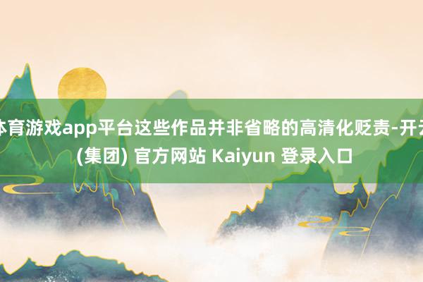 体育游戏app平台这些作品并非省略的高清化贬责-开云 (集团) 官方网站 Kaiyun 登录入口