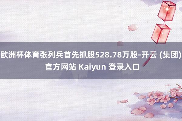 欧洲杯体育张列兵首先抓股528.78万股-开云 (集团) 官方网站 Kaiyun 登录入口