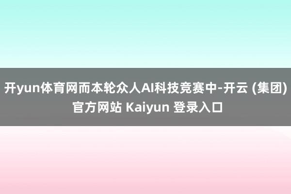 开yun体育网而本轮众人AI科技竞赛中-开云 (集团) 官方网站 Kaiyun 登录入口