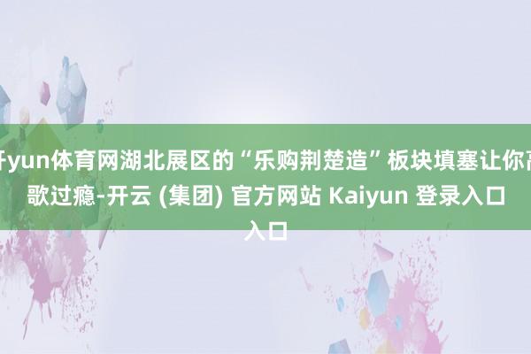 开yun体育网湖北展区的“乐购荆楚造”板块填塞让你高歌过瘾-开云 (集团) 官方网站 Kaiyun 登录入口