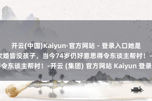 开云(中国)Kaiyun·官方网站 - 登录入口她是中国第一好意思女，结2次婚皆没孩子，当今74岁仍好意思得令东谈主帮衬！-开云 (集团) 官方网站 Kaiyun 登录入口