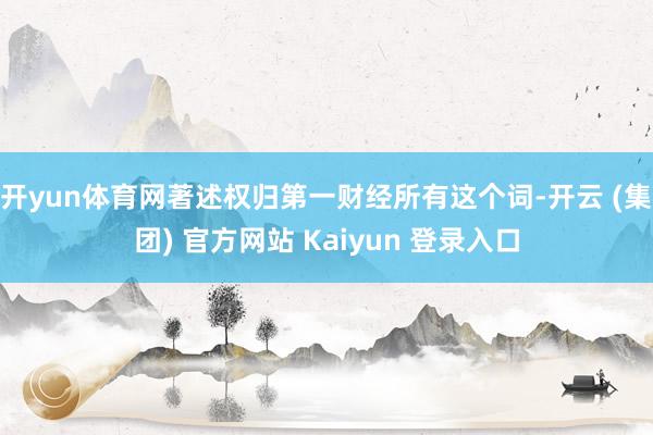 开yun体育网著述权归第一财经所有这个词-开云 (集团) 官方网站 Kaiyun 登录入口