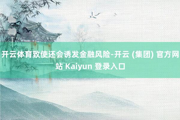 开云体育致使还会诱发金融风险-开云 (集团) 官方网站 Kaiyun 登录入口