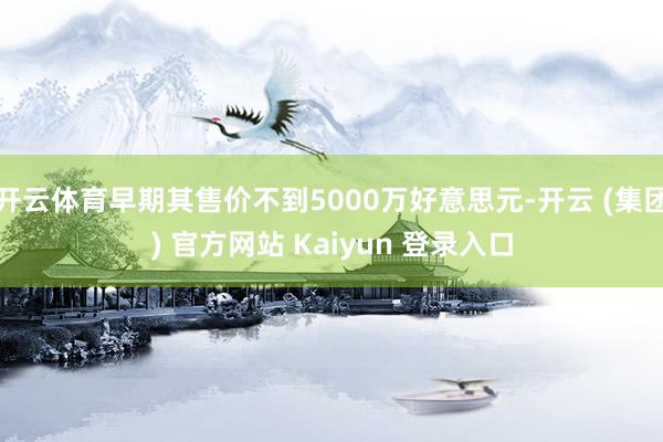 开云体育早期其售价不到5000万好意思元-开云 (集团) 官方网站 Kaiyun 登录入口